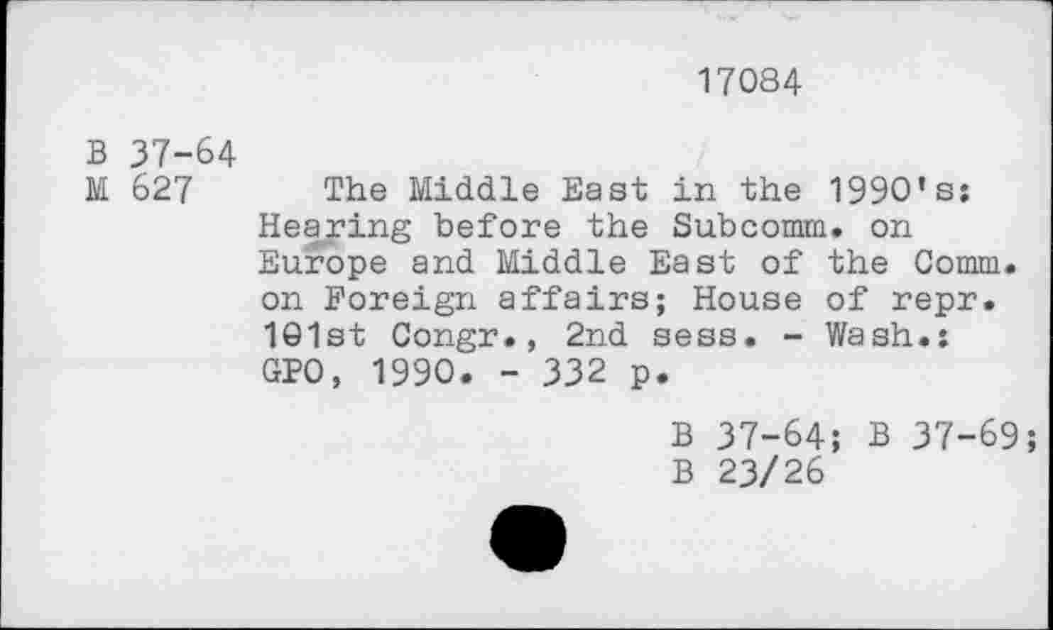 ﻿17084
B 37-64
M 627 The Middle East in the 1990’s: Hearing before the Subcomm. on Europe and Middle East of the Comm, on Foreign affairs; House of repr. 101st Congr., 2nd sess. - Wash.: GPO, 1990. - 332 p.
B 37-64; B 37-69;
B 23/26